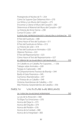 xi
Protegiendo el Núcleo de Ti—254
Cómo Se Supone Que Debemos Vivir—270
Los Niños y Los Muros del Corazón—275
Encontrar y Liberar el Muro del Corazón—282
Determinar el Material del Muro del Corazón—287
La Historia de Anne Horne—290
Contar El Costo—297
SUSTITUTOS, REPRESENTANTESY SANACIÓN A DISTANCIA 305
El Test del Sustituto—308
Cómo Hacer el Test del Sustituto—311
El Test del Sustituto en Niños—313
La Historia de Julie—314
El Test del Sustituto en Animales—320
Obtener Permiso—322
El Test del Representante—323
Cómo Hacer el Test del Representante—327
EL CÓDIGO DE LA EMOCIÓNY LOS ANIMALES 335
Un Caballo es un Caballo, Por Supuesto…—336
Trabajar sobre Animales—339
Twiggs es Capturado—340
El Comportamiento Travieso de Brandy—344
Boofy el Gato Paranoico—345
Cachorros Abandonados—347
La Tristeza de un Caballo—349
Historias Asombrosas de Caballos —352
Más Historias Sorprendentes de Caballos—356
PARTE IV	 UN FUTURO MÁS BRILLANTE
LA VIDA SIN EMOCIONES ATRAPADAS 365
La Ley de la Atracción—368
Tú Eliges Tus Emociones—370
Acerca del Dejar Ir—373
Acerca del Orgullo—374
Acerca del Perdón—376
Acerca de la Caridad—380
Acerca de la Integridad—383
 