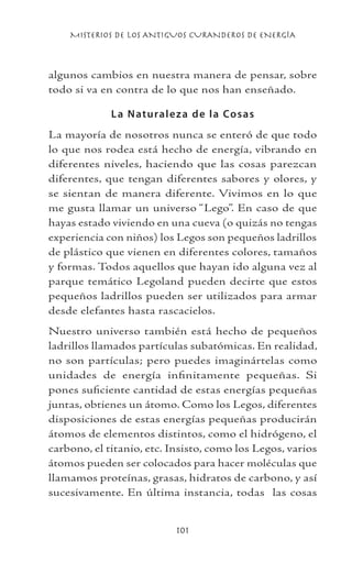 MISTERIOS DE LOS ANTIGUOS CURANDEROS DE ENERGÍA
101
algunos cambios en nuestra manera de pensar, sobre
todo si va en contra de lo que nos han enseñado.
La Naturaleza de la Cosas
La mayoría de nosotros nunca se enteró de que todo
lo que nos rodea está hecho de energía, vibrando en
diferentes niveles, haciendo que las cosas parezcan
diferentes, que tengan diferentes sabores y olores, y
se sientan de manera diferente. Vivimos en lo que
me gusta llamar un universo “Lego”. En caso de que
hayas estado viviendo en una cueva (o quizás no tengas
experiencia con niños) los Legos son pequeños ladrillos
de plástico que vienen en diferentes colores, tamaños
y formas. Todos aquellos que hayan ido alguna vez al
parque temático Legoland pueden decirte que estos
pequeños ladrillos pueden ser utilizados para armar
desde elefantes hasta rascacielos.
Nuestro universo también está hecho de pequeños
ladrillos llamados partículas subatómicas. En realidad,
no son partículas; pero puedes imaginártelas como
unidades de energía infinitamente pequeñas. Si
pones suficiente cantidad de estas energías pequeñas
juntas, obtienes un átomo. Como los Legos, diferentes
disposiciones de estas energías pequeñas producirán
átomos de elementos distintos, como el hidrógeno, el
carbono, el titanio, etc. Insisto, como los Legos, varios
átomos pueden ser colocados para hacer moléculas que
llamamos proteínas, grasas, hidratos de carbono, y así
sucesivamente. En última instancia, todas las cosas
 