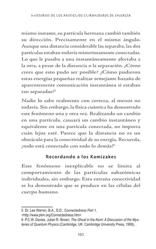 MISTERIOS DE LOS ANTIGUOS CURANDEROS DE ENERGÍA
103
mismo instante, su partícula hermana cambió también
su dirección. Precisamente en el mismo ángulo.
Aunque una distancia considerable las separaba, las dos
partículas estaban todavía misteriosamente conectadas.
Lo que le pasaba a una instantáneamente afectaba a
la otra, a pesar de la distancia o la separación. ¿Cómo
crees que esto pudo ser posible? ¿Cómo pudieron
estas energías pequeñas realizar semejante hazaña de
aparentemente comunicación instantánea si estaban
tan separadas?
Nadie lo sabe realmente con certeza, al menos no
todavía. Sin embargo, la física cuántica ha demostrado
este fenómeno una y otra vez. Realizando un cambio
en una partícula, causará un cambio instantáneo y
equivalente en una partícula conectada, no importa
cuán lejos esté. Parece que la distancia no es un
obstáculo para la conectividad de su energía. Recuerda,
¡todo está conectado con todo lo demás!
Recordando a los Kamizakes
Este fenómeno inexplicable no se limita al
comportamiento de las partículas subatómicas
individuales, sin embargo. Esta extraña conectividad
se ha demostrado que se produce en las células del
cuerpo humano.
	 Dr. Lee Warren, B.A., D.D., Connectedness Part 1,
http://www.plim.org/Connectedness.htm
	 P.C.W. Davies, Julian R. Brown, The Ghost in the Atom: A Discussion of the Mys-
teries of Quantum Physics (Cambridge, UK: Cambridge University Press, 1999), .
 