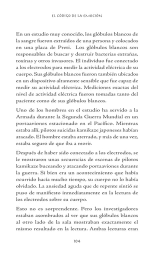 EL CÓDIGO DE LA EMOCIÓN
104
En un estudio muy conocido, los glóbulos blancos de
la sangre fueron extraídos de una persona y colocados
en una placa de Preti. Los glóbulos blancos son
responsables de buscar y destruir bacterias extrañas,
toxinas y otros invasores. El individuo fue conectado
a los electrodos para medir la actividad eléctrica de su
cuerpo. Sus glóbulos blancos fueron también ubicados
en un dispositivo altamente sensible que fue capaz de
medir su actividad eléctrica. Mediciones exactas del
nivel de actividad eléctrica fueron tomadas tanto del
paciente como de sus glóbulos blancos.
Uno de los hombres en el estudio ha servido a la
Armada durante la Segunda Guerra Mundial en un
portaaviones estacionado en el Pacífico. Mientras
estaba allí, pilotos suicidas kamikaze japoneses habían
atacado. El hombre estaba aterrado, y más de una vez,
estaba seguro de que iba a morir.
Después de haber sido conectado a los electrodos, se
le mostraron unas secuencias de escenas de pilotos
kamikaze buceando y atacando portaaviones durante
la guerra. Si bien era un acontecimiento que había
ocurrido hacía mucho tiempo, su cuerpo no lo había
olvidado. La ansiedad aguda que de repente sintió se
puso de manifiesto inmediatamente en la lectura de
los electrodos sobre su cuerpo.
Esto no es sorprendente. Pero los investigadores
estaban asombrados al ver que sus glóbulos blancos
al otro lado de la sala mostraban exactamente el
mismo resultado en la lectura. Ambas lecturas eran
 