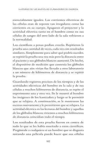 MISTERIOS DE LOS ANTIGUOS CURANDEROS DE ENERGÍA
105
esencialmente iguales. Las corrientes eléctricas de
las células eran de repente tan irregulares como las
corrientes en su cuerpo. Apagaron el proyector y la
actividad eléctrica tanto en el hombre como en sus
células de sangre del otro lado de la sala volvieron a
la normalidad.
Los científicos a penas podían creerlo. Repitieron la
prueba una cantidad de veces, cada vez con resultados
similares. Simplemente para saber qué podría suceder,
se repitió la prueba una vez más pero la distancia entre
el paciente y sus glóbulos blancos aumentó. De hecho,
el dispositivo de medición que contenía los glóbulos
blancos que aún vivían fue llevado a otro laboratorio
a un número de kilómetros de distancia y se repitió
la prueba.
Guardando registros precisos de los tiempos y de las
actividades eléctricas del hombre en la sala y de sus
células a muchos kilómetros de distancia, se repite el
experimento una y otra vez. Se le mostró al hombre
las imágenes de los kamizakes y luego se le permitió
que se relajara. A continuación, se le mostraron las
escenas nuevamente y le permitieron que se relajara. La
actividad eléctrica en las lecturas del hombre y aquellas
de los glóbulos blancos vivientes a muchos kilómetros
de distancia coincidían todo el tiempo.
Los resultados de esta prueba fueron en contra de
todo lo que se les había enseñado a estos científicos.
Pregúntale a cualquiera si un hombre que se disgusta
mirando una película puede hacer que sus células
 