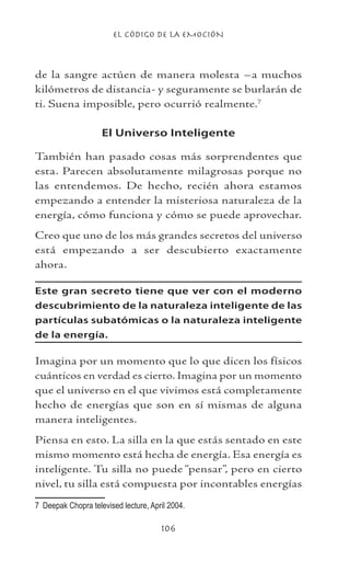 EL CÓDIGO DE LA EMOCIÓN
106
de la sangre actúen de manera molesta –a muchos
kilómetros de distancia- y seguramente se burlarán de
ti. Suena imposible, pero ocurrió realmente.
El Universo Inteligente
También han pasado cosas más sorprendentes que
esta. Parecen absolutamente milagrosas porque no
las entendemos. De hecho, recién ahora estamos
empezando a entender la misteriosa naturaleza de la
energía, cómo funciona y cómo se puede aprovechar.
Creo que uno de los más grandes secretos del universo
está empezando a ser descubierto exactamente
ahora.
Este gran secreto tiene que ver con el moderno
descubrimiento de la naturaleza inteligente de las
partículas subatómicas o la naturaleza inteligente
de la energía.
Imagina por un momento que lo que dicen los físicos
cuánticos en verdad es cierto. Imagina por un momento
que el universo en el que vivimos está completamente
hecho de energías que son en sí mismas de alguna
manera inteligentes.
Piensa en esto. La silla en la que estás sentado en este
mismo momento está hecha de energía. Esa energía es
inteligente. Tu silla no puede “pensar”, pero en cierto
nivel, tu silla está compuesta por incontables energías
	 Deepak Chopra televised lecture, April 2004.
 