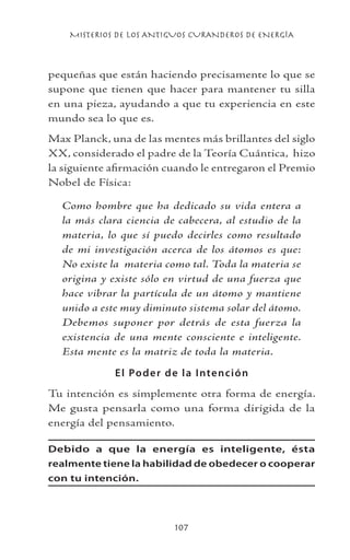 MISTERIOS DE LOS ANTIGUOS CURANDEROS DE ENERGÍA
107
pequeñas que están haciendo precisamente lo que se
supone que tienen que hacer para mantener tu silla
en una pieza, ayudando a que tu experiencia en este
mundo sea lo que es.
Max Planck, una de las mentes más brillantes del siglo
XX, considerado el padre de la Teoría Cuántica, hizo
la siguiente afirmación cuando le entregaron el Premio
Nobel de Física:
Como hombre que ha dedicado su vida entera a
la más clara ciencia de cabecera, al estudio de la
materia, lo que sí puedo decirles como resultado
de mi investigación acerca de los átomos es que:
No existe la materia como tal. Toda la materia se
origina y existe sólo en virtud de una fuerza que
hace vibrar la partícula de un átomo y mantiene
unido a este muy diminuto sistema solar del átomo.
Debemos suponer por detrás de esta fuerza la
existencia de una mente consciente e inteligente.
Esta mente es la matriz de toda la materia.
El Poder de la Intención
Tu intención es simplemente otra forma de energía.
Me gusta pensarla como una forma dirigida de la
energía del pensamiento.
Debido a que la energía es inteligente, ésta
realmente tiene la habilidad de obedecer o cooperar
con tu intención.
 