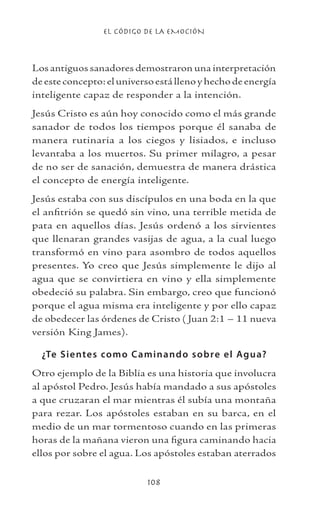 EL CÓDIGO DE LA EMOCIÓN
108
Los antiguos sanadores demostraron una interpretación
deesteconcepto:eluniversoestállenoyhechodeenergía
inteligente capaz de responder a la intención.
Jesús Cristo es aún hoy conocido como el más grande
sanador de todos los tiempos porque él sanaba de
manera rutinaria a los ciegos y lisiados, e incluso
levantaba a los muertos. Su primer milagro, a pesar
de no ser de sanación, demuestra de manera drástica
el concepto de energía inteligente.
Jesús estaba con sus discípulos en una boda en la que
el anfitrión se quedó sin vino, una terrible metida de
pata en aquellos días. Jesús ordenó a los sirvientes
que llenaran grandes vasijas de agua, a la cual luego
transformó en vino para asombro de todos aquellos
presentes. Yo creo que Jesús simplemente le dijo al
agua que se convirtiera en vino y ella simplemente
obedeció su palabra. Sin embargo, creo que funcionó
porque el agua misma era inteligente y por ello capaz
de obedecer las órdenes de Cristo ( Juan 2:1 – 11 nueva
versión King James).
¿Te Sientes como Caminando sobre el Agua?
Otro ejemplo de la Biblia es una historia que involucra
al apóstol Pedro. Jesús había mandado a sus apóstoles
a que cruzaran el mar mientras él subía una montaña
para rezar. Los apóstoles estaban en su barca, en el
medio de un mar tormentoso cuando en las primeras
horas de la mañana vieron una figura caminando hacia
ellos por sobre el agua. Los apóstoles estaban aterrados
 