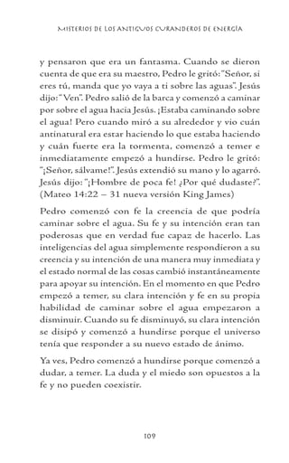 MISTERIOS DE LOS ANTIGUOS CURANDEROS DE ENERGÍA
109
y pensaron que era un fantasma. Cuando se dieron
cuenta de que era su maestro, Pedro le gritó:“Señor, si
eres tú, manda que yo vaya a ti sobre las aguas”. Jesús
dijo:“Ven”. Pedro salió de la barca y comenzó a caminar
por sobre el agua hacia Jesús. ¡Estaba caminando sobre
el agua! Pero cuando miró a su alrededor y vio cuán
antinatural era estar haciendo lo que estaba haciendo
y cuán fuerte era la tormenta, comenzó a temer e
inmediatamente empezó a hundirse. Pedro le gritó:
“¡Señor, sálvame!”. Jesús extendió su mano y lo agarró.
Jesús dijo: “¡Hombre de poca fe! ¿Por qué dudaste?”.
(Mateo 14:22 – 31 nueva versión King James)
Pedro comenzó con fe la creencia de que podría
caminar sobre el agua. Su fe y su intención eran tan
poderosas que en verdad fue capaz de hacerlo. Las
inteligencias del agua simplemente respondieron a su
creencia y su intención de una manera muy inmediata y
el estado normal de las cosas cambió instantáneamente
para apoyar su intención. En el momento en que Pedro
empezó a temer, su clara intención y fe en su propia
habilidad de caminar sobre el agua empezaron a
disminuir. Cuando su fe disminuyó, su clara intención
se disipó y comenzó a hundirse porque el universo
tenía que responder a su nuevo estado de ánimo.
Ya ves, Pedro comenzó a hundirse porque comenzó a
dudar, a temer. La duda y el miedo son opuestos a la
fe y no pueden coexistir.
 