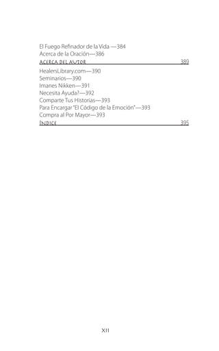 xii
El Fuego Refinador de la Vida —384
Acerca de la Oración—386
ACERCA DEL AUTOR 389
HealersLibrary.com—390
Seminarios—390
Imanes Nikken—391
Necesita Ayuda?—392
Comparte Tus Historias—393
Para Encargar“El Código de la Emoción”—393
Compra al Por Mayor—393
ÍNDICE 395
 