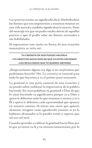 EL CÓDIGO DE LA EMOCIÓN
112
Las puertas tenían un significado dual. Simbolizaban
los límites que nos imponemos a nosotros mismos en
esta vida mortal y también significaban la muerte. Parte
del mensaje era que mi padre estaba detrás de aquellas
puertas y que él podía volar sin límites terrenales a
sus habilidades.
Si expresamos este sueño en forma de una ecuación
matemática, se vería así:
TU CREENCIA DE QUE PUEDES HACERLO
+TU GRATITUD HACIA DIOS DE QUE LO ESTÁS HACIENDO
=LOS RESULTADOS QUE TÚ QUIERES OBTENER
¿Empezaríamos alguna vez algo si no creyéramos que
podríamos hacerlo? No. La creencia es esencial para
todo lo que hacemos y es el primer paso necesario.
La gratitud es una parte esencial de esta ecuación y
no puedo sobre-enfatizar la importancia de la palabra
haciendo. En otras palabras, tu gratitud a Dios de que
lo estás haciendo es significativa porque es a Dios a
quien le debemos todo lo que tenemos y somos, y es a
Él a quien le debemos cada oportunidad que aparece
en nuestro camino. Si tienes una meta que quieres
alcanzar, imagina cuán agradecido estarías si ya la
hubieses alcanzado; si lo puedes sentir y esperas que
así sea, así será.
Cuando aprendes a cultivar la gratitud hacia Dios por
lo que ya tienes, tu fe y tu creencia aumentarán, por lo
 