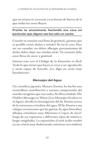 MISTERIOS DE LOS ANTIGUOS CURANDEROS DE ENERGÍA
113
que tú mismo te acercarás a esa fuente de fuerza de la
que todas las cosas fluyen.
Pronto te encontrarás haciendo esa cosa en
particular que alguna vez fue sólo un sueño.
Cuando tu corazón está lleno de gratitud, ¿piensas que
es posible sentir dudas o miedo? Yo no lo creo. Para
ser un sanador, no debes albergar pensamientos de
duda; debes dejar tus miedos atrás. Tu corazón debe
estar lleno de amor y gratitud.
Intenta esto con el Código de la Emoción; es fácil.
Todo lo que tienes que hacer es creer y ser agradecido
y serás capaz de hacerlo. ¡Lo digo en serio muy
literalmente!
Mensajes del Agua
Un científico japonés, Masaru Emoto, ha hecho una
maravillosa contribución a nuestra comprensión del
mundo energético que nos rodea. Su libro, titulado The
Hidden Messages in Water (Los Mensajes Ocultos en
el Agua), detalla la investigación del Sr. Emoto acerca
de la estructura cristalina del agua. El Sr. Emoto y sus
colegas encontraron que las gotitas de agua formaban
dibujos cristalinos muy diferentes o “copos de nieve”
luego de ser expuestas a diferentes tipos de música y
luego congeladas. La exposición al rock ácido resultó
en un cristal muy desbaratado, mientras una sinfonía
 