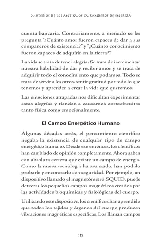MISTERIOS DE LOS ANTIGUOS CURANDEROS DE ENERGÍA
115
cuenta bancaria. Contrariamente, a menudo se les
pregunta “¿Cuánto amor fueron capaces de dar a sus
compañeros de existencia?” y “¿Cuánto conocimiento
fueron capaces de adquirir en la tierra?”.
La vida se trata de tener alegría. Se trata de incrementar
nuestra habilidad de dar y recibir amor y se trata de
adquirir todo el conocimiento que podamos. Todo se
trata de servir a los otros, sentir gratitud por todo lo que
tenemos y aprender a crear la vida que queremos.
Las emociones atrapadas nos dificultan experimentar
estas alegrías y tienden a causarnos cortocircuitos
tanto física como emocionalmente.
El Campo Energético Humano
Algunas décadas atrás, el pensamiento científico
negaba la existencia de cualquier tipo de campo
energético humano. Desde ese entonces, los científicos
han cambiado de opinión completamente. Ahora saben
con absoluta certeza que existe un campo de energía.
Como la nueva tecnología ha avanzado, han podido
probarlo y encontrarlo con seguridad. Por ejemplo, un
dispositivo llamado el magnetómetro SQUID, puede
detectar los pequeños campos magnéticos creados por
las actividades bioquímicas y fisiológicas del cuerpo.
Utilizando este dispositivo,los científicos han aprendido
que todos los tejidos y órganos del cuerpo producen
vibraciones magnéticas específicas. Los llaman campos
 