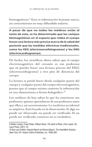 EL CÓDIGO DE LA EMOCIÓN
116
biomagnéticos.
Esta es información bastante nueva,
un conocimiento no muy difundido todavía.
A pesar de que no todos los médicos están al
tanto de esto, se ha determinado que los campos
biomagnéticos en el espacio que rodea el cuerpo
hacen una lectura más precisa acerca de la salud del
paciente que las medidas eléctricas tradicionales,
como los EEG (electroencefalogramas) y los EKG
(electrocardiogramas).
De hecho, los científicos ahora saben que el campo
electromagnético del corazón es tan poderoso
que tú puedes hacer una lectura precisa del EKG
(electrocardiograma) a tres pies de distancia del
cuerpo.
La lectura se puede hacer desde cualquier punto del
cuerpo y cualquier punto del campo electromagnético,
puesto que el campo mismo contiene la información
en tres dimensiones o forma holográfica.10
Los médicos de hoy saben lo que les enseñaron sus
profesores, quienes aprendieron de sus profesores antes
que ellos y así sucesivamente. La medicina occidental
es empírica. Está basada en la observación. Si algo no
puede ser observado, no puede ser verificado. Si no
puede ser verificado, entonces no es verdadero.
 Walter Lubeck, Frank Petter, William Rand, The Spirit of Reiki, (Twin Lakes, WI,
Lotus Press, 2001), 72.	
10 Doc Lew Childre, Howard Martin and Donna Beech, The HeartMath Solution,
(New York, NY: Harper Collins Publishers, Inc. 1999) 260.
 