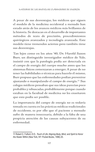 MISTERIOS DE LOS ANTIGUOS CURANDEROS DE ENERGÍA
117
A pesar de sus desventajas, los médicos que siguen
el modelo de la medicina occidental a menudo han
estado atrás de los avances médicos más brillantes de
la historia. Se destacan en el desarrollo de importantes
métodos de tests de precisión, procedimientos
quirúrgicos avanzados y tecnología avanzada. Este
modelo tiene tremendos aciertos pero también tiene
sus desventajas.
Tan lejos como en los años ’40, Dr. Harold Saxon
Burr, un distinguido investigador médico de Yale,
insistió con que la patología podía ser detectada en
el campo de energía del cuerpo mucho antes que los
síntomas físicos comenzaran a emerger. A pesar de no
tener las habilidades o técnicas para hacerlo él mismo,
Burr propuso que las enfermedades podían prevenirse
ajustando o manipulando el campo de energía.11
Sus
colegas médicos pensaban que sus ideas parecían poco
probables y rebuscadas, probablemente porque cuando
estaban en la facultad de medicina no les enseñaron
que esto podía ser posible.
La importancia del campo de energía no es todavía
tomada en cuenta en las prácticas médicas tradicionales
de occidente, es por ello que el paciente a menudo
sufre de manera innecesaria, debido a la falta de una
propicia atención de las causas subyacentes de su
enfermedad.
11 Robert C. Fulford, D.O., Touch of Life: Aligning Body, Mind, and Spirit to Honor
the Healer Within (New York, NY: Pocket Books, 1996) 25. 	
 