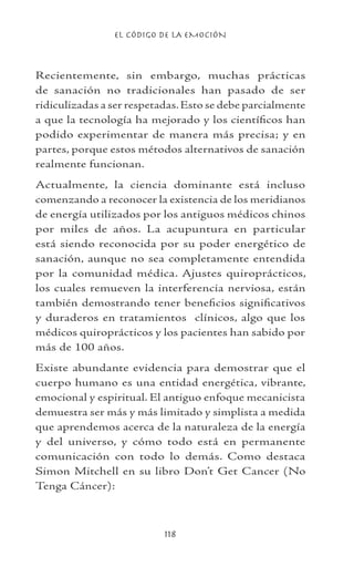 EL CÓDIGO DE LA EMOCIÓN
118
Recientemente, sin embargo, muchas prácticas
de sanación no tradicionales han pasado de ser
ridiculizadas a ser respetadas.Esto se debe parcialmente
a que la tecnología ha mejorado y los científicos han
podido experimentar de manera más precisa; y en
partes, porque estos métodos alternativos de sanación
realmente funcionan.
Actualmente, la ciencia dominante está incluso
comenzando a reconocer la existencia de los meridianos
de energía utilizados por los antiguos médicos chinos
por miles de años. La acupuntura en particular
está siendo reconocida por su poder energético de
sanación, aunque no sea completamente entendida
por la comunidad médica. Ajustes quiroprácticos,
los cuales remueven la interferencia nerviosa, están
también demostrando tener beneficios significativos
y duraderos en tratamientos clínicos, algo que los
médicos quiroprácticos y los pacientes han sabido por
más de 100 años.
Existe abundante evidencia para demostrar que el
cuerpo humano es una entidad energética, vibrante,
emocional y espiritual. El antiguo enfoque mecanicista
demuestra ser más y más limitado y simplista a medida
que aprendemos acerca de la naturaleza de la energía
y del universo, y cómo todo está en permanente
comunicación con todo lo demás. Como destaca
Simon Mitchell en su libro Don’t Get Cancer (No
Tenga Cáncer):
 