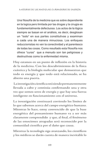 MISTERIOS DE LOS ANTIGUOS CURANDEROS DE ENERGÍA
119
Una filosofía de la medicina que es sobre dependiente
en la logica pero limitada por las drogas y la cirugia es
fundamentalmente defectuosa. Los actos de la lógica
siempre se basan en el análisis, es decir, desglosan
un “todo” en sus partes constitutivas y examinan
a cada una de manera minuciosa. Los enfoques
reduccionistas no ven la conectividad y el parentesco
de todas las cosas. Como resultado esta filosofía nos
ofrece “curas” que a menudo son tan peligrosas y
destructivas como la enfermedad misma.
Hoy estamos en un punto de inflexión en la historia
de la medicina. Con los descubrimientos de la física
cuántica y la biología molecular que demuestran que
todo es energía y que todo está relacionado, se ha
abierto una puerta.
Lainvestigacióncientíficaestásiendopermanentemente
llevada a cabo y continúa confirmando una y otra
vez que somos seres de energía y que hay una fuerza
inteligente en funcionamiento con el universo.
La investigación continuará corriendo los límites de
lo que sabemos acerca del campo energético humano.
Mientras lo hace, estoy convencido de que la base
energética del pensamiento humano va a ser más
claramente comprendido y que, al final, el fenómeno
de las emociones atrapadas será reconocido por la
comunidad científica por el daño que causa.
Mientras la tecnología siga avanzando, los científicos
y los médicos se darán cuenta de manera inevitable lo
 