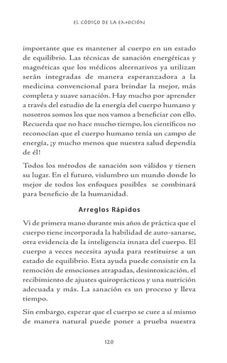 EL CÓDIGO DE LA EMOCIÓN
120
importante que es mantener al cuerpo en un estado
de equilibrio. Las técnicas de sanación energéticas y
magnéticas que los médicos alternativos ya utilizan
serán integradas de manera esperanzadora a la
medicina convencional para brindar la mejor, más
completa y suave sanación. Hay mucho por aprender
a través del estudio de la energía del cuerpo humano y
nosotros somos los que nos vamos a beneficiar con ello.
Recuerda que no hace mucho tiempo, los científicos no
reconocían que el cuerpo humano tenía un campo de
energía, ¡y mucho menos que nuestra salud dependía
de él!
Todos los métodos de sanación son válidos y tienen
su lugar. En el futuro, vislumbro un mundo donde lo
mejor de todos los enfoques posibles se combinará
para beneficio de la humanidad.
Arreglos Rápidos
Vi de primera mano durante mis años de práctica que el
cuerpo tiene incorporada la habilidad de auto-sanarse,
otra evidencia de la inteligencia innata del cuerpo. El
cuerpo a veces necesita ayuda para restituirse a un
estado de equilibrio. Esta ayuda puede consistir en la
remoción de emociones atrapadas, desintoxicación, el
recibimiento de ajustes quiroprácticos y una nutrición
adecuada y más. La sanación es un proceso y lleva
tiempo.
Sin embargo, esperar que el cuerpo se cure a sí mismo
de manera natural puede poner a prueba nuestra
 