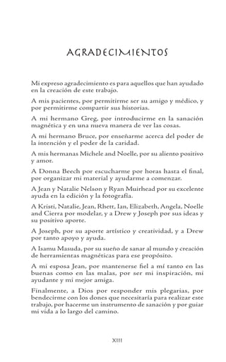 xiii
AGRADECIMIENTOS
Mi expreso agradecimiento es para aquellos que han ayudado
en la creación de este trabajo.
A mis pacientes, por permitirme ser su amigo y médico, y
por permitirme compartir sus historias.
A mi hermano Greg, por introducirme en la sanación
magnética y en una nueva manera de ver las cosas.
A mi hermano Bruce, por enseñarme acerca del poder de
la intención y el poder de la caridad.
A mis hermanas Michele and Noelle, por su aliento positivo
y amor.
A Donna Beech por escucharme por horas hasta el final,
por organizar mi material y ayudarme a comenzar.
A Jean y Natalie Nelson y Ryan Muirhead por su excelente
ayuda en la edición y la fotografía.
A Kristi, Natalie, Jean, Rhett, Ian, Elizabeth, Angela, Noelle
and Cierra por modelar, y a Drew y Joseph por sus ideas y
su positivo aporte.
A Joseph, por su aporte artístico y creatividad, y a Drew
por tanto apoyo y ayuda.
A Isamu Masuda, por su sueño de sanar al mundo y creación
de herramientas magnéticas para ese propósito.
A mi esposa Jean, por mantenerse fiel a mí tanto en las
buenas como en las malas, por ser mi inspiración, mi
ayudante y mi mejor amiga.
Finalmente, a Dios por responder mis plegarias, por
bendecirme con los dones que necesitaría para realizar este
trabajo, por hacerme un instrumento de sanación y por guiar
mi vida a lo largo del camino.
 