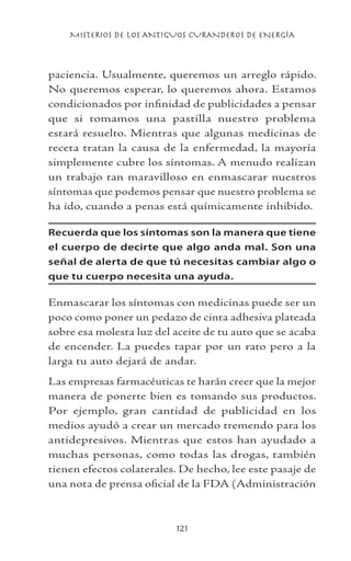 MISTERIOS DE LOS ANTIGUOS CURANDEROS DE ENERGÍA
121
paciencia. Usualmente, queremos un arreglo rápido.
No queremos esperar, lo queremos ahora. Estamos
condicionados por infinidad de publicidades a pensar
que si tomamos una pastilla nuestro problema
estará resuelto. Mientras que algunas medicinas de
receta tratan la causa de la enfermedad, la mayoría
simplemente cubre los síntomas. A menudo realizan
un trabajo tan maravilloso en enmascarar nuestros
síntomas que podemos pensar que nuestro problema se
ha ido, cuando a penas está químicamente inhibido.
Recuerda que los síntomas son la manera que tiene
el cuerpo de decirte que algo anda mal. Son una
señal de alerta de que tú necesitas cambiar algo o
que tu cuerpo necesita una ayuda.
Enmascarar los síntomas con medicinas puede ser un
poco como poner un pedazo de cinta adhesiva plateada
sobre esa molesta luz del aceite de tu auto que se acaba
de encender. La puedes tapar por un rato pero a la
larga tu auto dejará de andar.
Las empresas farmacéuticas te harán creer que la mejor
manera de ponerte bien es tomando sus productos.
Por ejemplo, gran cantidad de publicidad en los
medios ayudó a crear un mercado tremendo para los
antidepresivos. Mientras que estos han ayudado a
muchas personas, como todas las drogas, también
tienen efectos colaterales. De hecho, lee este pasaje de
una nota de prensa oficial de la FDA (Administración
 