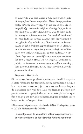 MISTERIOS DE LOS ANTIGUOS CURANDEROS DE ENERGÍA
123
en esta vida que son felices y hay personas en esta
vida que funcionan muy bien. Yo no lo soy y quiero
serlo. ¿Puede hacer algo? Y en ese momento él
despejó algo acerca de mi falta de alegría y pude en
ese momento sentir literalmente que lo hizo: toda
esa energía volviendo a mí. En verdad no dormí
en casi toda la noche, estaba tan movilizada y
energizada después de eso. Desde entonces, hemos
hecho mucho trabajo especialmente en el despeje
de emociones atrapadas y otro trabajo también,
pero este trabajo emocional es tan poderoso y tan
clave. Soy una persona diferente a la que era hace
un año y medio atrás. Ya no tengo los ataques de
pánico ni los terrores nocturnos que solía tener. Soy
una persona distinta. Estoy viva, abrazo a la vida
y amo a la vida.
Gracias – Karen B.
Si tenemos dolor, podemos necesitar medicinas para
el dolor para poder tratarlo. Estoy agradecido de que
las tenemos, y como dije antes, todos los enfoques
de sanación son válidos. Las medicinas pueden ser
perfectamente apropiadas en el corto plazo ya que
funcionan para aliviar los síntomas, pero muchas veces
hacen más daño que bien.
Observa el siguiente artículo de USA Today, fechado
el 20 de diciembre de 2006:
Los analgésicos de venta libre utilizados por millones
de consumidores de los Estados Unidos requieren
 