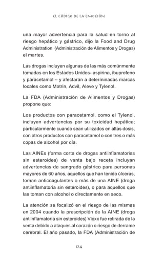 EL CÓDIGO DE LA EMOCIÓN
124
una mayor advertencia para la salud en torno al
riesgo hepático y gástrico, dijo la Food and Drug
Administration (Administración de Alimentos y Drogas)
el martes.
Las drogas incluyen algunas de las más comúnmente
tomadas en los Estados Unidos- aspirina, ibuprofeno
y paracetamol – y afectarán a determinadas marcas
locales como Motrin, Advil, Aleve y Tylenol.
La FDA (Administración de Alimentos y Drogas)
propone que:
Los productos con paracetamol, como el Tylenol,
incluyan advertencias por su toxicidad hepática;
particularmente cuando sean utilizados en altas dosis,
con otros productos con paracetamol o con tres o más
copas de alcohol por día.
Las AINEs (forma corta de drogas antiinflamatorias
sin esteroides) de venta bajo receta incluyan
advertencias de sangrado gástrico para personas
mayores de 60 años, aquellos que han tenido úlceras,
toman anticoagulantes o más de una AINE (droga
antiinflamatoria sin esteroides), o para aquellos que
las toman con alcohol o directamente en seco.
La atención se focalizó en el riesgo de las mismas
en 2004 cuando la prescripción de la AINE (droga
antiinflamatoria sin esteroides) Vioxx fue retirada de la
venta debido a ataques al corazón o riesgo de derrame
cerebral. El año pasado, la FDA (Administración de
 
