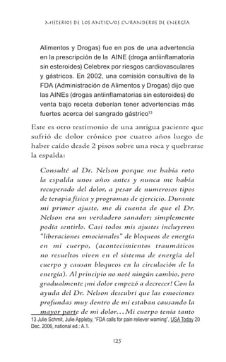 MISTERIOS DE LOS ANTIGUOS CURANDEROS DE ENERGÍA
125
Alimentos y Drogas) fue en pos de una advertencia
en la prescripción de la AINE (droga antiinflamatoria
sin esteroides) Celebrex por riesgos cardiovasculares
y gástricos. En 2002, una comisión consultiva de la
FDA (Administración de Alimentos y Drogas) dijo que
las AINEs (drogas antiinflamatorias sin esteroides) de
venta bajo receta deberían tener advertencias más
fuertes acerca del sangrado gástrico13
Este es otro testimonio de una antigua paciente que
sufrió de dolor crónico por cuatro años luego de
haber caído desde 2 pisos sobre una roca y quebrarse
la espalda:
Consulté al Dr. Nelson porque me había roto
la espalda unos años antes y nunca me había
recuperado del dolor, a pesar de numerosos tipos
de terapia física y programas de ejercicio. Durante
mi primer ajuste, me di cuenta de que el Dr.
Nelson era un verdadero sanador; simplemente
podía sentirlo. Casi todos mis ajustes incluyeron
“liberaciones emocionales” de bloqueos de energía
en mi cuerpo, (acontecimientos traumáticos
no resueltos viven en el sistema de energía del
cuerpo y causan bloqueos en la circulación de la
energía). Al principio no noté ningún cambio, pero
gradualmente ¡mi dolor empezó a decrecer! Con la
ayuda del Dr. Nelson descubrí que las emociones
profundas muy dentro de mí estaban causando la
mayor parte de mi dolor…Mi cuerpo tenía tanto
13 Julie Schmit, Julie Appleby, “FDA calls for pain reliever warning”, USA Today 20
Dec. 2006, national ed.: A.1.	
 