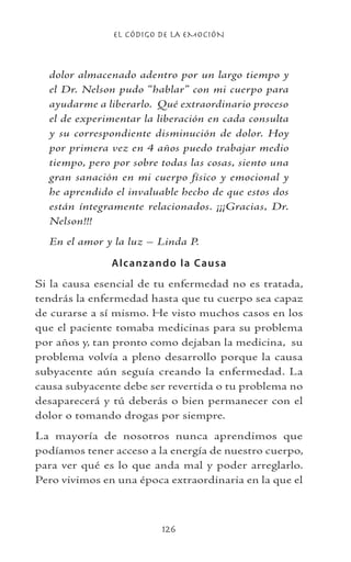 EL CÓDIGO DE LA EMOCIÓN
126
dolor almacenado adentro por un largo tiempo y
el Dr. Nelson pudo “hablar” con mi cuerpo para
ayudarme a liberarlo. Qué extraordinario proceso
el de experimentar la liberación en cada consulta
y su correspondiente disminución de dolor. Hoy
por primera vez en 4 años puedo trabajar medio
tiempo, pero por sobre todas las cosas, siento una
gran sanación en mi cuerpo físico y emocional y
he aprendido el invaluable hecho de que estos dos
están íntegramente relacionados. ¡¡¡Gracias, Dr.
Nelson!!!
En el amor y la luz – Linda P.
Alcanzando la Causa
Si la causa esencial de tu enfermedad no es tratada,
tendrás la enfermedad hasta que tu cuerpo sea capaz
de curarse a sí mismo. He visto muchos casos en los
que el paciente tomaba medicinas para su problema
por años y, tan pronto como dejaban la medicina, su
problema volvía a pleno desarrollo porque la causa
subyacente aún seguía creando la enfermedad. La
causa subyacente debe ser revertida o tu problema no
desaparecerá y tú deberás o bien permanecer con el
dolor o tomando drogas por siempre.
La mayoría de nosotros nunca aprendimos que
podíamos tener acceso a la energía de nuestro cuerpo,
para ver qué es lo que anda mal y poder arreglarlo.
Pero vivimos en una época extraordinaria en la que el
 
