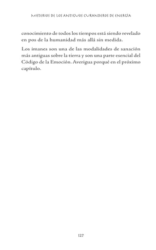 MISTERIOS DE LOS ANTIGUOS CURANDEROS DE ENERGÍA
127
conocimiento de todos los tiempos está siendo revelado
en pos de la humanidad más allá sin medida.
Los imanes son una de las modalidades de sanación
más antiguas sobre la tierra y son una parte esencial del
Código de la Emoción. Averigua porqué en el próximo
capítulo.
 