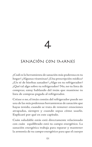 131
4
SANACIÓN CON IMANES
¿Cuál es la herramienta de sanación más poderosa en tu
hogar? ¿Algunas vitaminas? ¿Una prescripción médica?
¿Un té de hierbas sanador? ¿Algo en tu refrigerador?
¿Qué tal algo sobre tu refrigerador? No, no tu lista de
compras; estoy hablando del imán que mantiene tu
lista de compras pegada al refrigerador.
Créase o no, el imán común del refrigerador puede ser
una de las más poderosas herramientas de sanación que
hayas tenido, cuando se trata de remover emociones
atrapadas, siempre y cuando sepas cómo usarlo.
Explicaré por qué en este capítulo.
Cuán saludable estás está directamente relacionado
con cuán equilibrado está tu campo energético. La
sanación energética trabaja para reparar y mantener
la armonía de tu campo energético para que el cuerpo
 