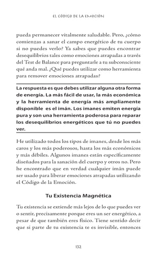 EL CÓDIGO DE LA EMOCIÓN
132
pueda permanecer vitalmente saludable. Pero, ¿cómo
comienzas a sanar el campo energético de tu cuerpo
si no puedes verlo? Ya sabes que puedes encontrar
desequilibrios tales como emociones atrapadas a través
del Test de Balance para preguntarle a tu subconsciente
qué anda mal. ¿Qué puedes utilizar como herramienta
para remover emociones atrapadas?
La respuesta es que debes utilizar alguna otra forma
de energía. La más fácil de usar, la más económica
y la herramienta de energía más ampliamente
disponible es el imán. Los imanes emiten energía
pura y son una herramienta poderosa para reparar
los desequilibrios energéticos que tú no puedes
ver.
He utilizado todos los tipos de imanes, desde los más
caros y los más poderosos, hasta los más económicos
y más débiles. Algunos imanes están específicamente
diseñados para la sanación del cuerpo y otros no. Pero
he encontrado que en verdad cualquier imán puede
ser usado para liberar emociones atrapadas utilizando
el Código de la Emoción.
Tu Existencia Magnética
Tu existencia se extiende más lejos de lo que puedes ver
o sentir, precisamente porque eres un ser energético, a
pesar de que también eres físico. Tiene sentido decir
que si parte de tu existencia te es invisible, entonces
 