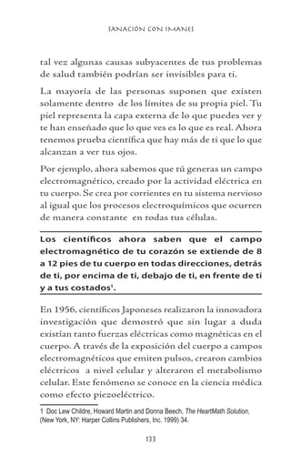 SANACIÓN CON IMANES
133
tal vez algunas causas subyacentes de tus problemas
de salud también podrían ser invisibles para ti.
La mayoría de las personas suponen que existen
solamente dentro de los límites de su propia piel. Tu
piel representa la capa externa de lo que puedes ver y
te han enseñado que lo que ves es lo que es real. Ahora
tenemos prueba científica que hay más de ti que lo que
alcanzan a ver tus ojos.
Por ejemplo, ahora sabemos que tú generas un campo
electromagnético, creado por la actividad eléctrica en
tu cuerpo. Se crea por corrientes en tu sistema nervioso
al igual que los procesos electroquímicos que ocurren
de manera constante en todas tus células.
Los científicos ahora saben que el campo
electromagnético de tu corazón se extiende de 8
a 12 pies de tu cuerpo en todas direcciones, detrás
de ti, por encima de ti, debajo de ti, en frente de ti
y a tus costados
.
En 1956, científicos Japoneses realizaron la innovadora
investigación que demostró que sin lugar a duda
existían tanto fuerzas eléctricas como magnéticas en el
cuerpo. A través de la exposición del cuerpo a campos
electromagnéticos que emiten pulsos, crearon cambios
eléctricos a nivel celular y alteraron el metabolismo
celular. Este fenómeno se conoce en la ciencia médica
como efecto piezoeléctrico.
	 Doc Lew Childre, Howard Martin and Donna Beech, The HeartMath Solution,
(New York, NY: Harper Collins Publishers, Inc. 1999) 34.
 