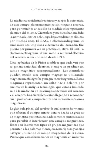 EL CÓDIGO DE LA EMOCIÓN
134
La medicina occidental reconoce y acepta la existencia
de este campo electromagnético sin ninguna reserva,
pero por muchos años sólo ha medido el componente
eléctrico del mismo. Científicos y médicos han medido
la actividad eléctrica del cuerpo bajo condiciones clínicas
por muchos años. El EKG, o electrocardiograma, el
cual mide los impulsos eléctricos del corazón, fue
puesto por primera vez en práctica en 1895. El EEG, o
electroencefalograma, el cual mide la actividad eléctrica
del cerebro, se ha utilizado desde 1913.
Una ley básica de la Física establece que cada vez que
se genera actividad eléctrica, siempre se produce un
campo magnético correspondiente. Los científicos
pueden medir este campo magnético utilizando
magnetoencefalógrafos y magnetocardiogramas. Estas
máquinas representan un salto hacia delante por
encima de la antigua tecnología, que estaba limitada
sólo a la medición de los campos eléctricos del corazón
y el cerebro. Los científicos están llegando a reconocer
cuán poderosas e importantes son estas interacciones
magnéticas.
La glándula pineal del cerebro, la cual secreta hormonas
que afectan al cuerpo entero, está rodeada de grupos
de magnetita que están cuidadosamente sintonizados
para percibir e interactuar con campos magnéticos.
Estos son los mismos tipos de grupos magnéticos que
permiten a las palomas mensajeras, mariposas y abejas
navegar utilizando el campo magnético de la tierra.
Parece que estas formaciones de magnetita en nuestras
 