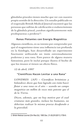 SANACIÓN CON IMANES
135
glándulas pineales tienen mucho que ver con nuestro
propio sentido de la dirección. Un estudio publicado en
el respetado British Medical Journal encontró que las
personas que sufrían de calcificación o endurecimiento
de la glándula pineal, ¡estaban significantemente más
predispuestas a perderse
!
Ranas Flotantes con Energía Magnética
Algunos científicos, en su intento por comprender por
qué el magnetismo tiene una influencia tan profunda
en la fisiología, han desarrollado un experimento
fascinante utilizando un imán extremadamente
poderoso y una rana. Esto parece de alguna manera
fantasioso, pero lo incluí porque ilustra el hecho de
que los imanes sí tienen un efecto físico.
12 de abril, 1997
“Científicos Hacen Levitar a una Rana”
LONDRES (AP) – Científicos británicos y
holandeses dicen que han logrado con éxito hacer
flotar a una rana en el aire – usando un campo
magnético un millón de veces más potente que el
de la Tierra.
Dicen, además, que no hay motivo por el cual
criaturas más grandes, incluso los humanos, no
deberían realizar la misma proeza desafiando a
la gravedad.
	 British Medical Journal (Clin Res Ed). 1985 Dec. 21-28;291(6511):1758-9.
 