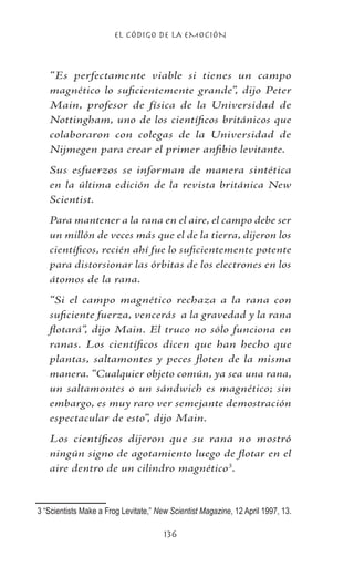 EL CÓDIGO DE LA EMOCIÓN
136
“Es perfectamente viable si tienes un campo
magnético lo suficientemente grande”, dijo Peter
Main, profesor de física de la Universidad de
Nottingham, uno de los científicos británicos que
colaboraron con colegas de la Universidad de
Nijmegen para crear el primer anfibio levitante.
Sus esfuerzos se informan de manera sintética
en la última edición de la revista británica New
Scientist.
Para mantener a la rana en el aire, el campo debe ser
un millón de veces más que el de la tierra, dijeron los
científicos, recién ahí fue lo suficientemente potente
para distorsionar las órbitas de los electrones en los
átomos de la rana.
“Si el campo magnético rechaza a la rana con
suficiente fuerza, vencerás a la gravedad y la rana
flotará”, dijo Main. El truco no sólo funciona en
ranas. Los científicos dicen que han hecho que
plantas, saltamontes y peces floten de la misma
manera. “Cualquier objeto común, ya sea una rana,
un saltamontes o un sándwich es magnético; sin
embargo, es muy raro ver semejante demostración
espectacular de esto”, dijo Main.
Los científicos dijeron que su rana no mostró
ningún signo de agotamiento luego de flotar en el
aire dentro de un cilindro magnético
.
	“Scientists Make a Frog Levitate,” New Scientist Magazine, 12 April 1997, 13.
 