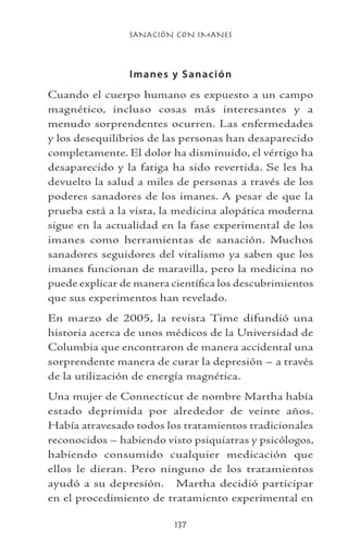 SANACIÓN CON IMANES
137
Imanes y Sanación
Cuando el cuerpo humano es expuesto a un campo
magnético, incluso cosas más interesantes y a
menudo sorprendentes ocurren. Las enfermedades
y los desequilibrios de las personas han desaparecido
completamente. El dolor ha disminuido, el vértigo ha
desaparecido y la fatiga ha sido revertida. Se les ha
devuelto la salud a miles de personas a través de los
poderes sanadores de los imanes. A pesar de que la
prueba está a la vista, la medicina alopática moderna
sigue en la actualidad en la fase experimental de los
imanes como herramientas de sanación. Muchos
sanadores seguidores del vitalismo ya saben que los
imanes funcionan de maravilla, pero la medicina no
puede explicar de manera científica los descubrimientos
que sus experimentos han revelado.
En marzo de 2005, la revista Time difundió una
historia acerca de unos médicos de la Universidad de
Columbia que encontraron de manera accidental una
sorprendente manera de curar la depresión – a través
de la utilización de energía magnética.
Una mujer de Connecticut de nombre Martha había
estado deprimida por alrededor de veinte años.
Había atravesado todos los tratamientos tradicionales
reconocidos – habiendo visto psiquiatras y psicólogos,
habiendo consumido cualquier medicación que
ellos le dieran. Pero ninguno de los tratamientos
ayudó a su depresión. Martha decidió participar
en el procedimiento de tratamiento experimental en
 