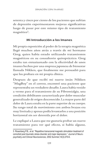 SANACIÓN CON IMANES
139
setenta y cinco por ciento de los pacientes que sufrían
de depresión experimentaron mejoras significativas
luego de pasar por este mismo tipo de tratamiento
magnético
.
Mi Introducción a los Imanes
Mi propia exposición al poder de la terapia magnética
llegó muchos años atrás a través de mi hermano
Greg, quien había estado utilizando tratamientos
magnéticos en su consultorio quiropráctico. Greg
estaba tan entusiasmado con la efectividad de unos
imanes hechos por una empresa japonesa de bienestar
llamada Nikken, que finalmente me persuadió para
que los probara en mi propia clínica.
Despues de que recibí mi nuevo imán Nikken
“MagBoy” en el correo, encontré una paciente que
representaba un verdadero desafío. Laura había venido
a verme para el tratamiento de su Fibromialgia, una
condición debilitante caracterizada por dolor muscular
generalizado de origen desconocido. La mayor parte del
dolor de Laura estaba en la parte superior de su cuerpo.
Su rango total de movimiento con ambos brazos era
muy limitada y apenas podía levantarlos a una posición
horizontal sin ser detenida por el dolor.
Le expliqué a Laura que me gustaría probar un nuevo
tratamiento para ver qué efecto, si había alguno,
	 Rosenberg P.B., et al. “Repetitive transcranial magnetic stimulation treatment of
comorbid post traumatic stress disorder and major depression.” Journal of Neuro-
psychiatry and Clinical Neurosciences, 2002 Summer;14(3):270-6.
 