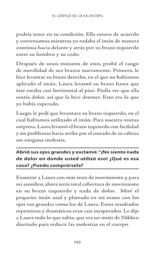 EL CÓDIGO DE LA EMOCIÓN
140
podría tener en su condición. Ella estuvo de acuerdo
y conversamos mientras yo rodaba el imán de manera
continua hacia delante y atrás por su brazo izquierdo
entre su hombro y su codo.
Después de unos minutos de esto, probé el rango
de movilidad de sus brazos nuevamente. Primero, le
hice levantar su brazo derecho, en el que no habíamos
aplicado el imán. Laura levantó su brazo hasta que
éste estaba casi horizontal al piso. Podía ver que ella
sentía dolor, así que la hice detener. Esto era lo que
yo había esperado.
Luego, le pedí que levantara su brazo izquierdo, en el
cual habíamos utilizado el imán. Para nuestra mutua
sorpresa, Laura levantó el brazo izquierdo con facilidad
y sin problemas hacia arriba por el costado de su cabeza
sin ninguna molestia.
Abrió sus ojos grandes y exclamó: “¡No siento nada
de dolor en donde usted utilizó eso! ¿Qué es esa
cosa? ¿Puedo comprársela?
Examiné a Laura con más tests de movimiento y, para
mi asombro, ahora tenía total cobertura de movimiento
en su brazo izquierdo y nada de dolor. Miré el
pequeño imán azul y plateado en mi mano con los
ojos tan grandes como los de Laura. Estos resultados
repentinos y dramáticos eran casi inesperados. Le dije
a Laura todo lo que sabía, que era un imán de Nikken
diseñado para reducir las molestias en el cuerpo.
 