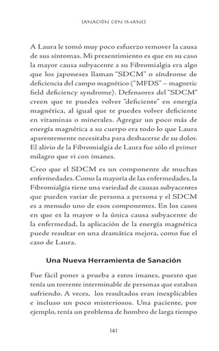 SANACIÓN CON IMANES
141
A Laura le tomó muy poco esfuerzo remover la causa
de sus síntomas. Mi presentimiento es que en su caso
la mayor causa subyacente a su Fibromialgia era algo
que los japoneses llaman “SDCM” o síndrome de
deficiencia del campo magnético (“MFDS” – magnetic
field deficiency syndrome). Defensores del “SDCM”
creen que te puedes volver “deficiente” en energía
magnética, al igual que te puedes volver deficiente
en vitaminas o minerales. Agregar un poco más de
energía magnética a su cuerpo era todo lo que Laura
aparentemente necesitaba para deshacerse de su dolor.
El alivio de la Fibromialgia de Laura fue sólo el primer
milagro que vi con imanes.
Creo que el SDCM es un componente de muchas
enfermedades. Como la mayoría de las enfermedades, la
Fibromialgia tiene una variedad de causas subyacentes
que pueden variar de persona a persona y el SDCM
es a menudo uno de esos componentes. En los casos
en que es la mayor o la única causa subyacente de
la enfermedad, la aplicación de la energía magnética
puede resultar en una dramática mejora, como fue el
caso de Laura.
Una Nueva Herramienta de Sanación
Fue fácil poner a prueba a estos imanes, puesto que
tenía un torrente interminable de personas que estaban
sufriendo. A veces, los resultados eran inexplicables
e incluso un poco misteriosos. Una paciente, por
ejemplo, tenía un problema de hombro de larga tiempo
 