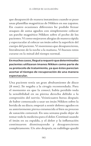 EL CÓDIGO DE LA EMOCIÓN
142
que desapareció de manera instantánea cuando se puso
unas plantillas magnéticas de Nikken en sus zapatos.
En cuatro ocasiones diferentes he podido frenar
ataques de asma agudos con simplemente colocar
un parche magnético Nikken sobre el pecho de los
pacientes.Vi como mejoraron alergias de manera rápida
y espectacular al colocar un imán sobre la superficie del
cuerpo del paciente. Vi moretones que desaparecieron,
literalmente de la noche a la mañana. Vi huesos rotos
curarse en la mitad del tiempo normal.
Enmuchoscasos,lleguéarequerirquedeterminados
pacientes utilizaran imanes Nikken como parte de
su protocolo de tratamiento, ya que éstos parecían
acortar el tiempo de recuperación de una manera
espectacular.
Una paciente tenía un gran abultamiento de disco
(8 mm). Se negaba a la cirugía recomendada. Para
el momento en que la conocí, había perdido toda
la sensibilidad en su pierna derecha debido a la
compresión del nervio. Veinticuatro horas después
de haber comenzado a usar un imán Nikken sobre la
herida de su disco, empezó a sentir dolores agudos en
su anteriormente pierna entumecida si bien su proceso
de sanación comenzó. En una semana pudo dejar de
tomar todo la medicina para el dolor. Continuó usando
el imán en su espalda, y el dolor y la inflamación
continuaron disminuyendo y desaparecieron
completamente. Un año después, su radiólogo quedó
 
