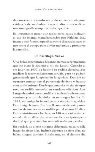 SANACIÓN CON IMANES
143
desconcertado cuando no pudo encontrar ninguna
evidencia de su abultamiento de disco tras realizar
una tomografía computarizada repetida.
Es importante notar que todos estos casos incluyen
el uso de imanes manufacturados por Nikken, Inc.,
imanes que fueron específicamente diseñados para el
uso sobre el cuerpo para aliviar molestias y promover
la sanación.
Un Cartílago Nuevo
Una de las experiencias de sanación más sorprendentes
que he visto le ocurrió a mi tío Lovell. Cuando él
era joven en 1937, se lastimó su rodilla derecha. Sus
médicos le recomendaron una cirugía, pero no podían
garantizarle que la operación lo ayudara. Decidió no
operarse, puesto que el porcentaje de éxito y fracaso
eran casi el mismo. Desde que conocí a mi tío, siempre
tuvo su rodilla envuelta en vendajes elásticos Ace.
Luego descubrí que su rodilla lo molestaba de manera
continua y le causaba dolor en su antigua herida. En
1995, un amigo lo introdujo a la terapia magnética.
Este amigo le insistió a Lovell con que debería poner
un par de imanes en su rodilla por al menos 10 días.
Estos mini-imanes, hechos por Nikken, casi tenían el
tamaño de un dólar plateado. Lovell era escéptico, pero
decidió que probándolos no tenía nada que perder.
En verdad, no sintió ninguna diferencia en su rodilla
luego de cinco días. Incluso después de siete días, no
había ningún cambio. Finalmente, en el décimo día
 