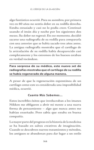 EL CÓDIGO DE LA EMOCIÓN
144
algo fantástico ocurrió. Para su asombro, por primera
vez en 60 años no sentía dolor en su rodilla derecha.
Estaba extasiado y casi no lo podía creer. Continuó
usando el imán día y noche por los siguientes dos
meses. Su dolor no regresó. En ese momento, decidió
sacarse una radiografía de su rodilla para compararla
con una anterior que se había sacado tres años antes.
La antigua radiografía mostraba que el cartílago de
la articulación de su rodilla había desaparecido casi
completamente y los extremos de los huesos estaban
en verdad tocándose.
Para sorpresa de su médico, este nuevo set de
radiografías mostraba que el cartílago de su rodilla
se había regenerado de alguna manera.
A pesar de que la regeneración espontánea de un
cartílago como este es considerada una imposibilidad
médica, ocurrió.
Cuanto Más Sabemos…
Estos increíbles éxitos que involucraban a los imanes
Nikken me obligaron a abrir mi mente a una nueva
forma de pensamiento – algo que nunca antes me
habían enseñado. Pero sabía que estaba en buena
compañía.
La mayor parte del progreso en la historia de la medicina
se ha basado en saltos creativos de imaginación.
Cuando se descubren nuevos tratamientos y métodos,
los antiguos se abandonan para dar lugar a un estilo
 