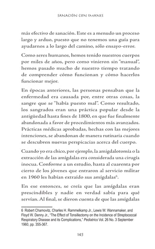 SANACIÓN CON IMANES
145
más efectivo de sanación. Este es a menudo un proceso
largo y arduo, puesto que no tenemos una guía para
ayudarnos a lo largo del camino, sólo ensayo-error.
Como seres humanos, hemos tenido nuestros cuerpos
por miles de años, pero como vinieron sin “manual”,
hemos pasado mucho de nuestro tiempo tratando
de comprender cómo funcionan y cómo hacerlos
funcionar mejor.
En épocas anteriores, las personas pensaban que la
enfermedad era causada por, entre otras cosas, la
sangre que se “había puesto mal”. Como resultado,
los sangrados eran una práctica popular desde la
antigüedad hasta fines de 1800, en que fue finalmente
abandonada a favor de procedimientos más avanzados.
Prácticas médicas aprobadas, hechas con las mejores
intenciones, se abandonan de manera rutinaria cuando
se descubren nuevas perspicacias acerca del cuerpo.
Cuando yo era chico, por ejemplo, la amigdalotomía o la
extracción de las amígdalas era considerada una cirugía
inocua. Conforme a un estudio, hasta al cuarenta por
cierto de los jóvenes que entraron al servicio militar
en 1960 les habían extraído sus amígdalas
.
En ese entonces, se creía que las amígdalas eran
prescindibles y nadie en verdad sabía para qué
servían. Al final, se dieron cuenta de que las amígdalas
	 Robert Chamovitz, Charles H. Rammelkamp Jr., Lewis W. Wannamaker, and
Floyd W. Denny Jr., “The Effect of Tonsillectomy on the Incidence of Streptococcal
Respiratory Disease and its Complications,” Pediatrics Vol. 26 No. 3 September
1960, pp. 355-367.
 