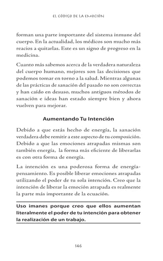EL CÓDIGO DE LA EMOCIÓN
146
forman una parte importante del sistema inmune del
cuerpo. En la actualidad, los médicos son mucho más
reacios a quitarlas. Este es un signo de progreso en la
medicina.
Cuanto más sabemos acerca de la verdadera naturaleza
del cuerpo humano, mejores son las decisiones que
podemos tomar en torno a la salud. Mientras algunas
de las prácticas de sanación del pasado no son correctas
y han caído en desuso, muchos antiguos métodos de
sanación e ideas han estado siempre bien y ahora
vuelven para mejorar.
Aumentando Tu Intención
Debido a que estás hecho de energía, la sanación
verdadera debe remitir a este aspecto de tu composición.
Debido a que las emociones atrapadas mismas son
también energía, la forma más eficiente de liberarlas
es con otra forma de energía.
La intención es una poderosa forma de energía-
pensamiento. Es posible liberar emociones atrapadas
utilizando el poder de tu sola intención. Creo que la
intención de liberar la emoción atrapada es realmente
la parte más importante de la ecuación.
Uso imanes porque creo que ellos aumentan
literalmente el poder de tu intención para obtener
la realización de un trabajo.
 