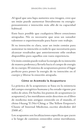 SANACIÓN CON IMANES
147
Al igual que una lupa aumenta una imagen, creo que
un imán puede aumentar literalmente tu energía-
pensamiento e intención más allá de tu capacidad
habitual.
Esto hace posible que cualquiera libere emociones
atrapadas. No es necesario que seas un sanador
talentoso o experimentado para hacer este trabajo.
Si tu intención es clara, usar un imán común para
aumentar tu intención es todo lo que necesitarás para
alcanzar resultados que anteriormente sólo estaban
disponibles para aquellos con vasta experiencia.
Un imán común puede realzar la energía de tu intención
de manera poderosa y llevarla hacia el campo de energía
de tu cuerpo. El sistema de acupuntura provee el lugar
perfecto para poner la energía de tu intención en el
cuerpo y liberar la emoción atrapada.
Cómo se Acomoda la Acupuntura
La práctica de la acupuntura se basa en la existencia
del campo energético humano y ha estado vigente por
miles de años. De hecho, los puntos de acupuntura (o
acupuntos) y los meridianos están descritos en el libro
de medicina más antiguo conocido en el mundo, el
chino Huang Ti Nei-Ching, o The Yellow Emperor’s
Classic of Internal Medicine, escrito alrededor del
2500 aC.
Los acupuntos son localizaciones específicas que yacen
a lo largo de caminos conocidos como meridianos.
 