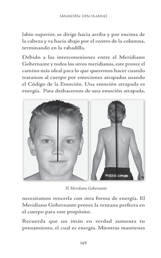 SANACIÓN CON IMANES
149
labio superior, se dirige hacia arriba y por encima de
la cabeza y va hacia abajo por el centro de la columna,
terminando en la rabadilla.
Debido a las interconexiones entre el Meridiano
Gobernante y todos los otros meridianos, este provee el
camino más ideal para lo que queremos hacer cuando
tratamos al cuerpo por emociones atrapadas usando
el Código de la Emoción. Una emoción atrapada es
energía. Para deshacernos de una emoción atrapada,
necesitamos vencerla con otra forma de energía. El
Meridiano Gobernante provee la ventana perfecta en
el cuerpo para este propósito.
Recuerda que un imán en verdad aumenta tu
pensamiento, el cual es energía. Mientras mantienes
	
El Meridiano Gobernante
 