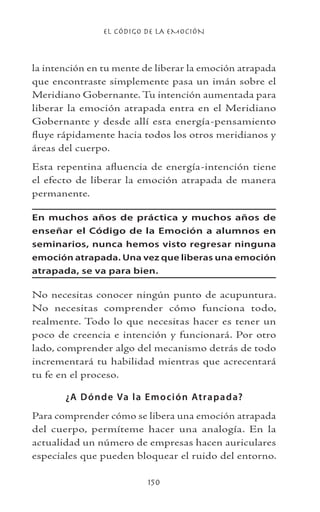 EL CÓDIGO DE LA EMOCIÓN
150
la intención en tu mente de liberar la emoción atrapada
que encontraste simplemente pasa un imán sobre el
Meridiano Gobernante. Tu intención aumentada para
liberar la emoción atrapada entra en el Meridiano
Gobernante y desde allí esta energía-pensamiento
fluye rápidamente hacia todos los otros meridianos y
áreas del cuerpo.
Esta repentina afluencia de energía-intención tiene
el efecto de liberar la emoción atrapada de manera
permanente.
En muchos años de práctica y muchos años de
enseñar el Código de la Emoción a alumnos en
seminarios, nunca hemos visto regresar ninguna
emoción atrapada. Una vez que liberas una emoción
atrapada, se va para bien.
No necesitas conocer ningún punto de acupuntura.
No necesitas comprender cómo funciona todo,
realmente. Todo lo que necesitas hacer es tener un
poco de creencia e intención y funcionará. Por otro
lado, comprender algo del mecanismo detrás de todo
incrementará tu habilidad mientras que acrecentará
tu fe en el proceso.
¿A Dónde Va la Emoción Atrapada?
Para comprender cómo se libera una emoción atrapada
del cuerpo, permíteme hacer una analogía. En la
actualidad un número de empresas hacen auriculares
especiales que pueden bloquear el ruido del entorno.
 