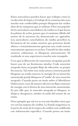 SANACIÓN CON IMANES
151
Estos auriculares pueden hacer que trabajos como la
recolección de hojas y el trabajo de la construcción sean
mucho más confortables porque bloquean los ruidos
altos de las máquinas que se utilizan. Otro uso popular
de los auriculares canceladores de ruidos es el que hacen
los pilotos de avión, puesto que el continuo silbido del
motor de la aeronave ha demostrado ser agotador.
Los auriculares canceladores de ruidos perciben la
frecuencia de las ondas sonoras que penetran desde
afuera e instantáneamente generan una onda sonora
exactamente opuesta en su fase. Cuando las dos ondas
sonoras colisionan, se bloquean mutuamente. El
resultado es una experiencia mucho más tranquila.
Creo que la liberación de emociones atrapadas puede
hacer uso de un fenómeno similar. Cada emoción
atrapada tiene su propio flujo de vibración, su propia
frecuencia. Tal como una onda sonora contraria puede
bloquear un ruido externo, la energía de tu intención
aumentada puede bloquear el“ruido” de una emoción
atrapada. Cuando pasas un imán sobre el Meridiano
Gobernante, creas de manera efectiva un flujo contrario
de energía con la forma de una intención aumentada.
Es por ello que, la emoción atrapada se bloquea, se
disipa y desaparece, similar al ruido del motor de un
avión.
Otro ejemplo que tal vez te sea más familiar tiene que
ver con las tarjetas de crédito. La banda magnética en
la parte de atrás de la tarjeta de crédito está codificada
con información específica. Cuando pones un imán
 