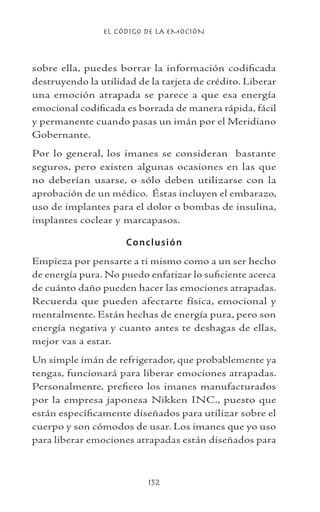 EL CÓDIGO DE LA EMOCIÓN
152
sobre ella, puedes borrar la información codificada
destruyendo la utilidad de la tarjeta de crédito. Liberar
una emoción atrapada se parece a que esa energía
emocional codificada es borrada de manera rápida, fácil
y permanente cuando pasas un imán por el Meridiano
Gobernante.
Por lo general, los imanes se consideran bastante
seguros, pero existen algunas ocasiones en las que
no deberían usarse, o sólo deben utilizarse con la
aprobación de un médico. Éstas incluyen el embarazo,
uso de implantes para el dolor o bombas de insulina,
implantes coclear y marcapasos.
Conclusión
Empieza por pensarte a ti mismo como a un ser hecho
de energía pura. No puedo enfatizar lo suficiente acerca
de cuánto daño pueden hacer las emociones atrapadas.
Recuerda que pueden afectarte física, emocional y
mentalmente. Están hechas de energía pura, pero son
energía negativa y cuanto antes te deshagas de ellas,
mejor vas a estar.
Un simple imán de refrigerador, que probablemente ya
tengas, funcionará para liberar emociones atrapadas.
Personalmente, prefiero los imanes manufacturados
por la empresa japonesa Nikken INC., puesto que
están específicamente diseñados para utilizar sobre el
cuerpo y son cómodos de usar. Los imanes que yo uso
para liberar emociones atrapadas están diseñados para
 