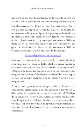SANACIÓN CON IMANES
153
hacerlos rodar por la espalda, son fáciles de sostener;
y como giran, producen un campo magnético mayor.
Su desarrollo ha llevado mucha investigación y
los utilizo siempre que puedo. Les he encontrado
numerosas aplicaciones (por ejemplo, como borradores
de dolor, donde un imán de refrigerador no hubiese
tenido el mismo efecto) y creo que los imanes Nikken
bien valen la modesta inversión que requieren. Si
quieres más información acerca de los imanes Nikken
y cómo conseguirlos, ve mi sitio de Internet:
DrBradleyNelson.com/magnets/es
Mientras tu intención, tu claridad, tu nivel de fe y
creencia en tu propia habilidad se incrementan,
encontrarás que el uso de un imán te es opcional.
Después de todo, tu propia mano es un instrumento
magnético y ¡siempre lo tienes contigo! Recuerda que
tienes un campo magnético; tú mismo eres un ser
magnético.
Ahora, estás ganando la comprensión y el poder de
convertirte literalmente en un sanador a través de la
liberación de emociones atrapadas usando el Código
de la Emoción. Pronto aprenderás este procedimiento
simple, que es increíblemente efectivo y puede cambiar
tu vida. El próximo paso es aprender más formas de
adentrarse en el subconsciente y obtener respuestas
concretas.
 