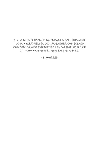 ¿ES LA MENTE HUMANA, EN UN NIVEL PRIMARIO
UNA MARAVILLOSA COMPUTADORA CONECTADA
CON UN CAMPO ENERGÉTICO UNIVERSAL, QUE SABE
MUCHO MÁS QUE LO QUE SABE QUE SABE?
- e. whalen
 