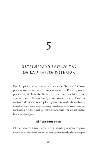 159
5
OBTENIENDO RESPUESTAS
DE LA MENTE INTERIOR
En el capítulo dos, aprendiste a usar el Test de Balance
para conectarte con tu subconsciente. Para algunas
personas, el Test de Balance funciona tan bien y se
aprende tan fácilmente que se convierte en el único
método de test que emplean y no hay nada de malo en
ello. Pero en este capítulo, aprenderás otro número de
métodos de test, así puedes tener una variedad entre
los que escoger.
El Test Muscular
El método más ampliamente utilizado y aceptado para
acceder al sistema interno computarizado del cuerpo
 
