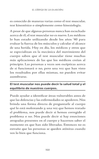 EL CÓDIGO DE LA EMOCIÓN
160
es conocido de maneras varias como el test muscular,
test kinestésico o simplemente como kinesiología.
A pesar de que algunas personas nunca han escuchado
acerca de él, el test muscular no es nuevo. Los médicos
lo han estado utilizando desde los años ’40 para
evaluar la fuerza de los músculos y calcular el alcance
de una herida. Hoy en día, los médicos y otros que
se especializan en la mecánica del movimiento del
cuerpo saben que el test muscular tiene muchas
más aplicaciones de las que los médicos creían al
principio. Las personas a veces son escépticas acerca
de si funcionará o no, pero una vez que han visto
los resultados por ellas mismas, no pueden evitar
asombrarse.
El test muscular nos puede decir la salud total y el
equilibrio de nuestros cuerpos.
Puede ayudar a identificar áreas vulnerables antes de
que las dolencias y las enfermedades se apoderen. Nos
brinda una forma directa de preguntarle al cuerpo
qué lo está molestando y, una vez que hemos tratado
el problema, nos puede decir si hemos corregido el
problema o no. Nos puede decir si hay emociones
atrapadas presentes en el cuerpo y hacernos saber el
momento en que han sido liberadas. Entonces no es
extraño que las personas se queden atónitas cuando
ven lo bien que funciona.
 