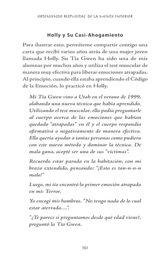 OBTENIENDO RESPUESTAS DE LA MENTE INTERIOR
161
Holly y Su Casi-Ahogamiento
Para ilustrar esto, permíteme compartir contigo una
carta que recibí varios años atrás de una mujer joven
llamada Holly. Su Tía Gwen ha sido una de mis
alumnas por muchos años y utiliza el test muscular de
manera muy efectiva para liberar emociones atrapadas.
Al principio, cuando ella estaba aprendiendo el Código
de la Emoción, lo practicó en Holly.
Mi Tía Gwen vino a Utah en el verano de 1999,
alabando una nueva técnica que había aprendido.
Utilizando el test muscular, ella podía preguntarle
al cuerpo acerca de las emociones que habían
quedado “atrapadas” en él y el cuerpo respondía
afirmativa o negativamente de manera efectiva.
Ella quería ayudar a tantas personas como pudiera
con este nuevo método y dominar la técnica. De
mala gana, acepté ser una de sus “víctimas”.
Recuerdo estar parada en la habitación, con mi
brazo extendido, pensando: “¡Esto es tan-n-n-n
malo!”
Luego, mi tía encontró la primer emoción atrapada
en mí: Terror.
Yo encogí mis hombros. “No tengo nada de lo cual
estar aterrada…”.
“¿Te parece si preguntamos desde qué edad viene?,
preguntó la Tía Gwen.
 